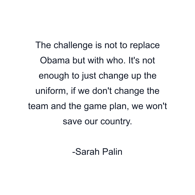 The challenge is not to replace Obama but with who. It's not enough to just change up the uniform, if we don't change the team and the game plan, we won't save our country.