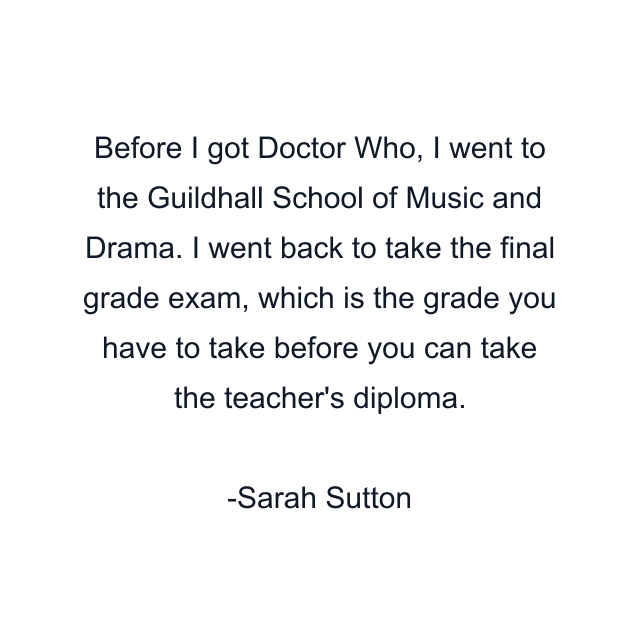 Before I got Doctor Who, I went to the Guildhall School of Music and Drama. I went back to take the final grade exam, which is the grade you have to take before you can take the teacher's diploma.