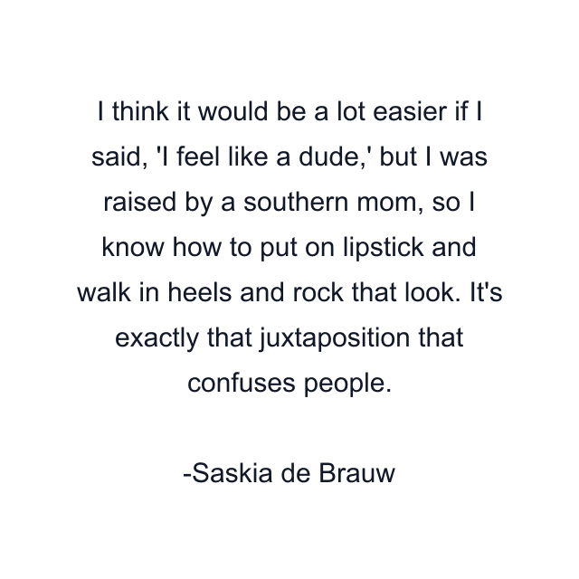 I think it would be a lot easier if I said, 'I feel like a dude,' but I was raised by a southern mom, so I know how to put on lipstick and walk in heels and rock that look. It's exactly that juxtaposition that confuses people.