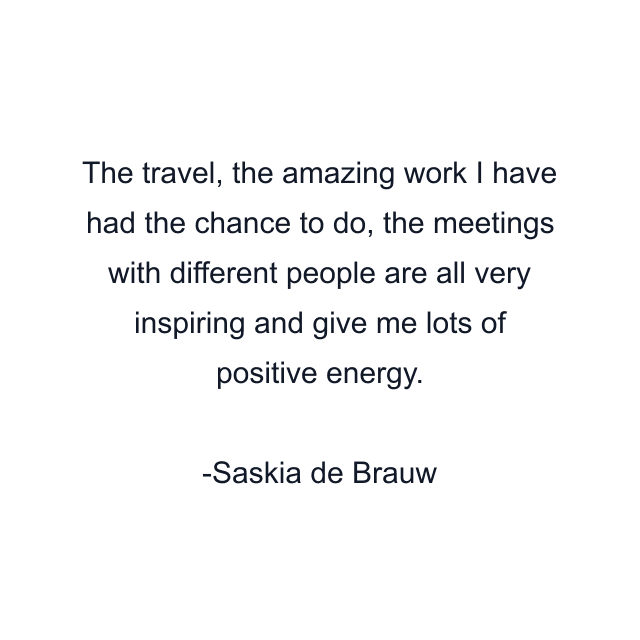 The travel, the amazing work I have had the chance to do, the meetings with different people are all very inspiring and give me lots of positive energy.