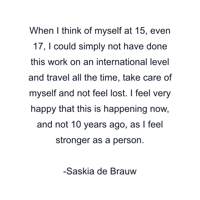 When I think of myself at 15, even 17, I could simply not have done this work on an international level and travel all the time, take care of myself and not feel lost. I feel very happy that this is happening now, and not 10 years ago, as I feel stronger as a person.