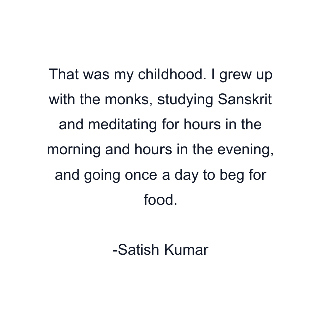 That was my childhood. I grew up with the monks, studying Sanskrit and meditating for hours in the morning and hours in the evening, and going once a day to beg for food.