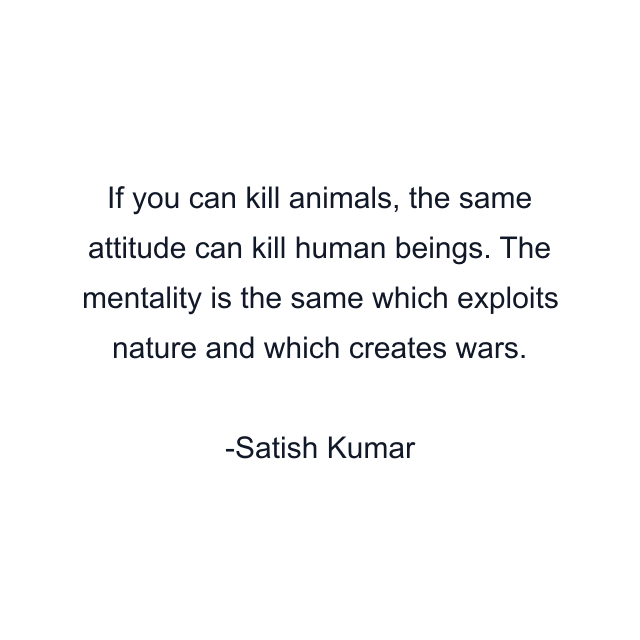 If you can kill animals, the same attitude can kill human beings. The mentality is the same which exploits nature and which creates wars.