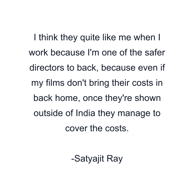 I think they quite like me when I work because I'm one of the safer directors to back, because even if my films don't bring their costs in back home, once they're shown outside of India they manage to cover the costs.