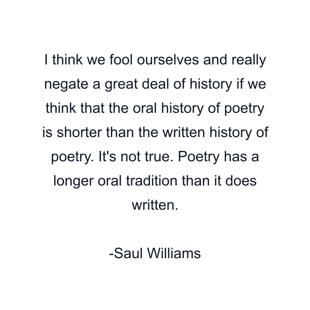 I think we fool ourselves and really negate a great deal of history if we think that the oral history of poetry is shorter than the written history of poetry. It's not true. Poetry has a longer oral tradition than it does written.