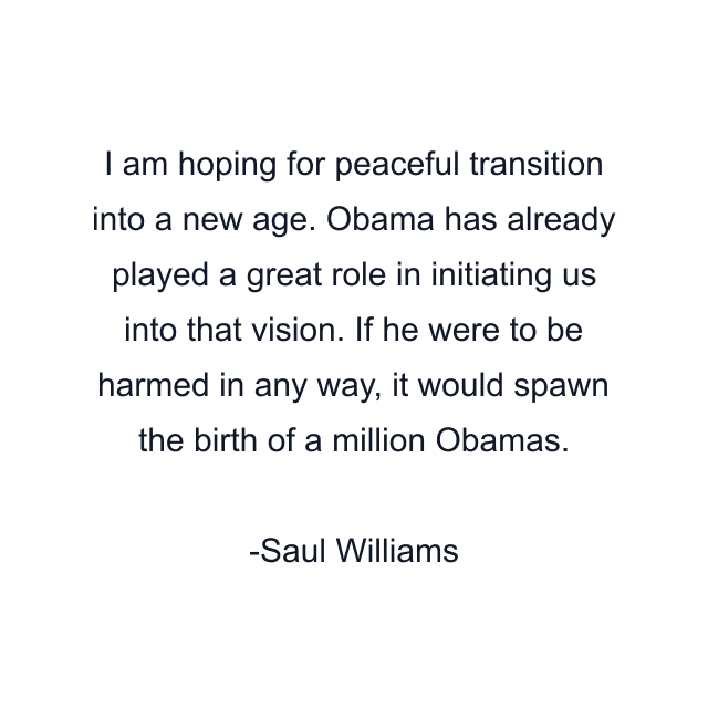 I am hoping for peaceful transition into a new age. Obama has already played a great role in initiating us into that vision. If he were to be harmed in any way, it would spawn the birth of a million Obamas.