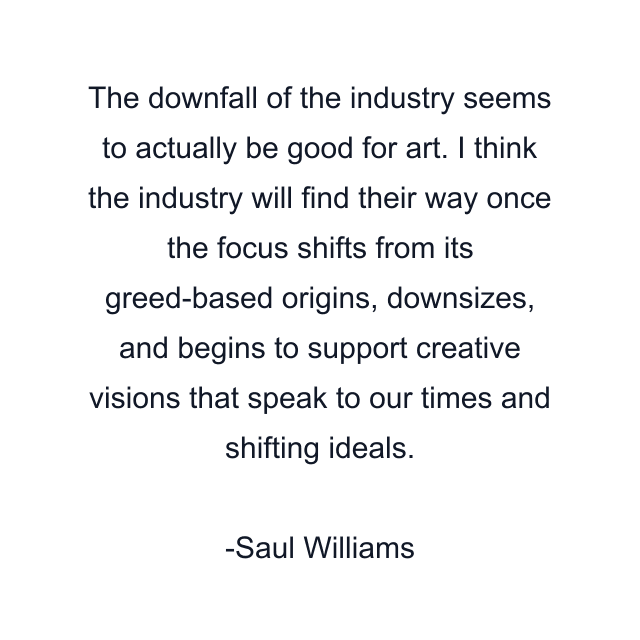 The downfall of the industry seems to actually be good for art. I think the industry will find their way once the focus shifts from its greed-based origins, downsizes, and begins to support creative visions that speak to our times and shifting ideals.