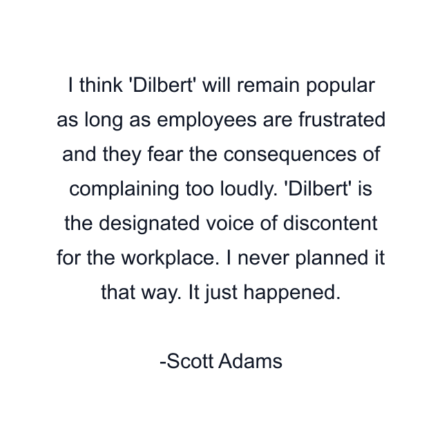 I think 'Dilbert' will remain popular as long as employees are frustrated and they fear the consequences of complaining too loudly. 'Dilbert' is the designated voice of discontent for the workplace. I never planned it that way. It just happened.