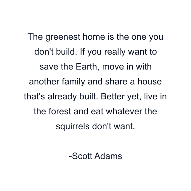 The greenest home is the one you don't build. If you really want to save the Earth, move in with another family and share a house that's already built. Better yet, live in the forest and eat whatever the squirrels don't want.