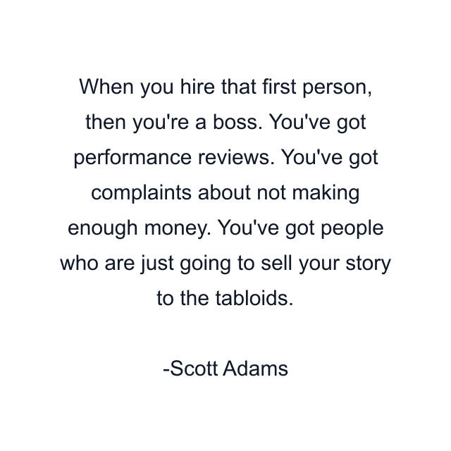 When you hire that first person, then you're a boss. You've got performance reviews. You've got complaints about not making enough money. You've got people who are just going to sell your story to the tabloids.