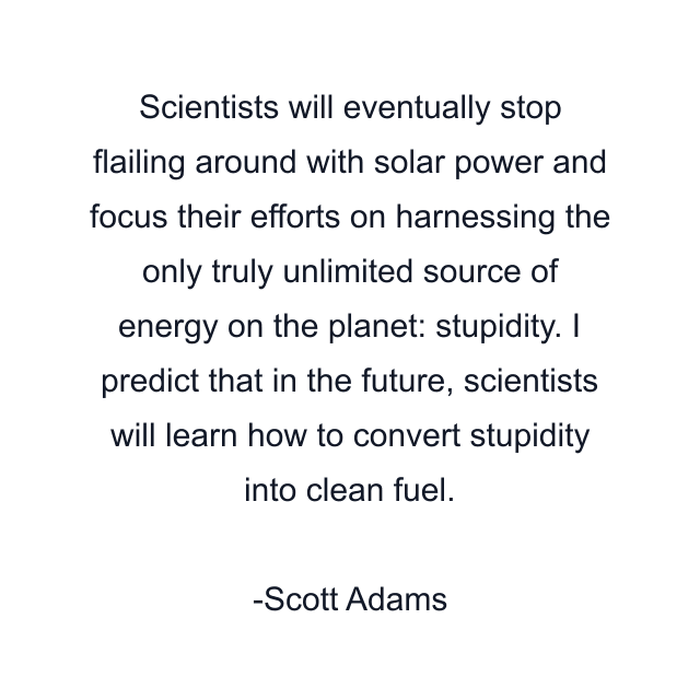 Scientists will eventually stop flailing around with solar power and focus their efforts on harnessing the only truly unlimited source of energy on the planet: stupidity. I predict that in the future, scientists will learn how to convert stupidity into clean fuel.