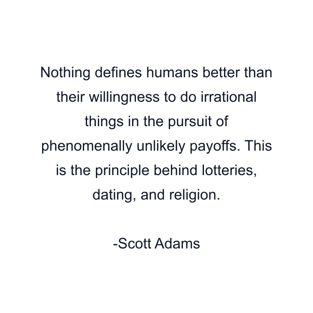 Nothing defines humans better than their willingness to do irrational things in the pursuit of phenomenally unlikely payoffs. This is the principle behind lotteries, dating, and religion.