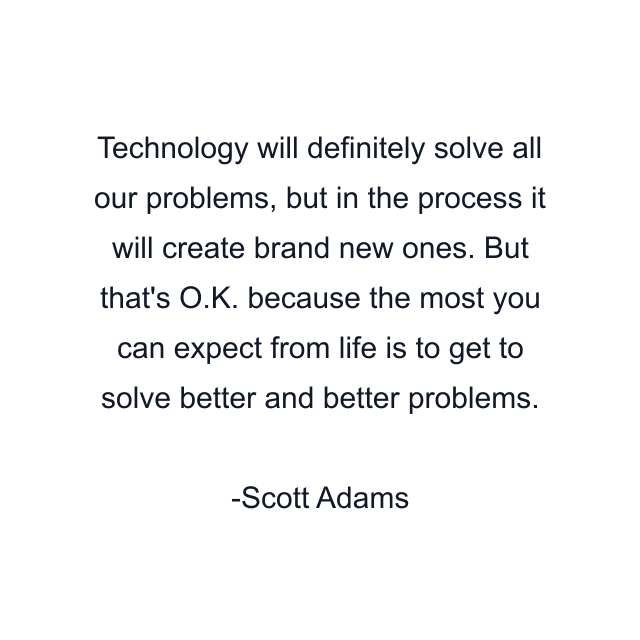 Technology will definitely solve all our problems, but in the process it will create brand new ones. But that's O.K. because the most you can expect from life is to get to solve better and better problems.