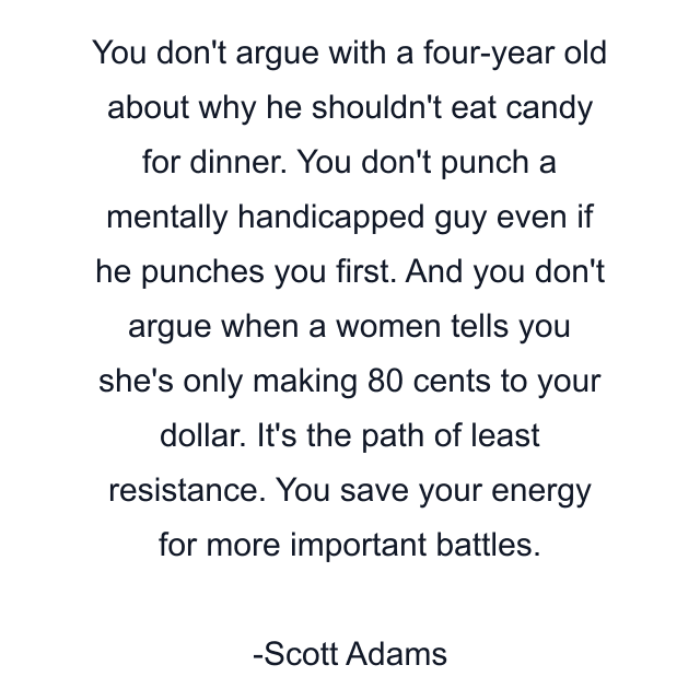 You don't argue with a four-year old about why he shouldn't eat candy for dinner. You don't punch a mentally handicapped guy even if he punches you first. And you don't argue when a women tells you she's only making 80 cents to your dollar. It's the path of least resistance. You save your energy for more important battles.