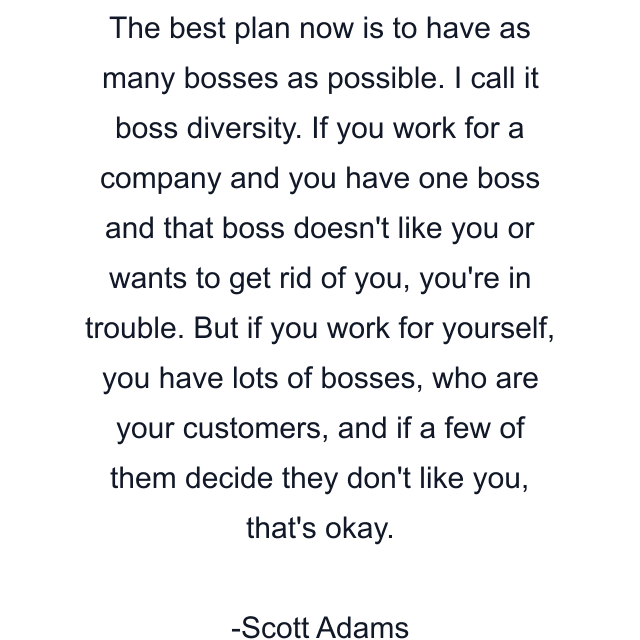 The best plan now is to have as many bosses as possible. I call it boss diversity. If you work for a company and you have one boss and that boss doesn't like you or wants to get rid of you, you're in trouble. But if you work for yourself, you have lots of bosses, who are your customers, and if a few of them decide they don't like you, that's okay.