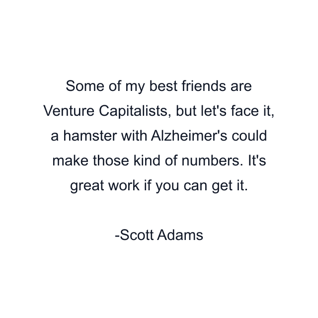 Some of my best friends are Venture Capitalists, but let's face it, a hamster with Alzheimer's could make those kind of numbers. It's great work if you can get it.