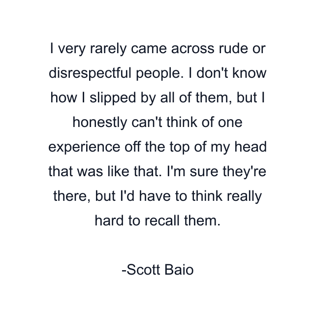 I very rarely came across rude or disrespectful people. I don't know how I slipped by all of them, but I honestly can't think of one experience off the top of my head that was like that. I'm sure they're there, but I'd have to think really hard to recall them.