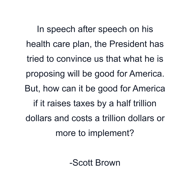 In speech after speech on his health care plan, the President has tried to convince us that what he is proposing will be good for America. But, how can it be good for America if it raises taxes by a half trillion dollars and costs a trillion dollars or more to implement?