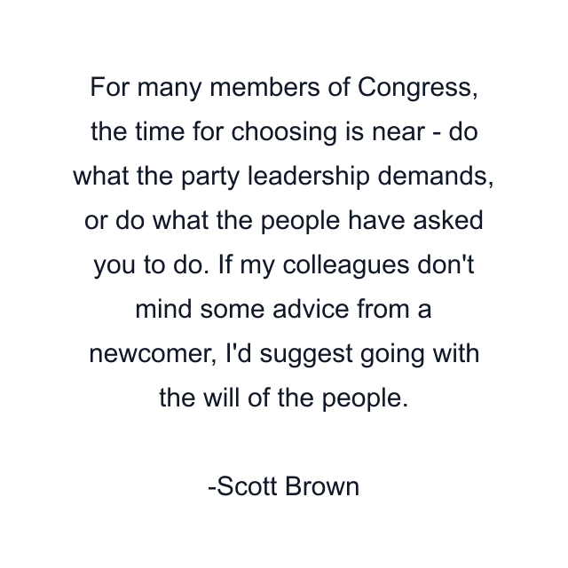 For many members of Congress, the time for choosing is near - do what the party leadership demands, or do what the people have asked you to do. If my colleagues don't mind some advice from a newcomer, I'd suggest going with the will of the people.