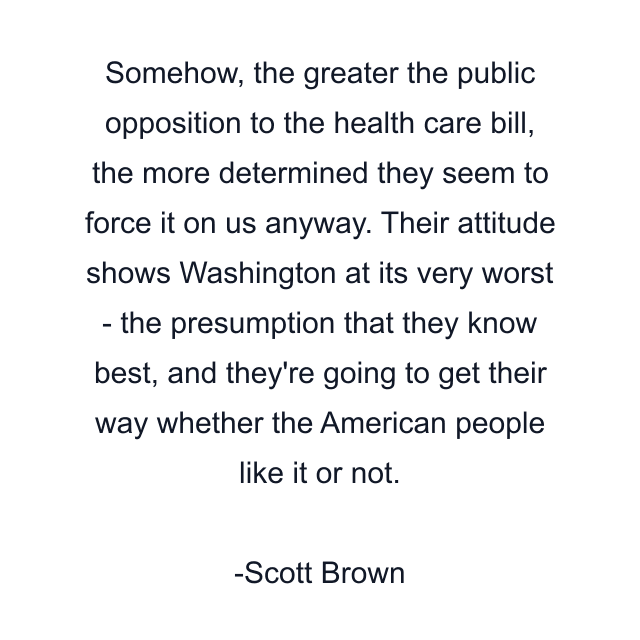 Somehow, the greater the public opposition to the health care bill, the more determined they seem to force it on us anyway. Their attitude shows Washington at its very worst - the presumption that they know best, and they're going to get their way whether the American people like it or not.