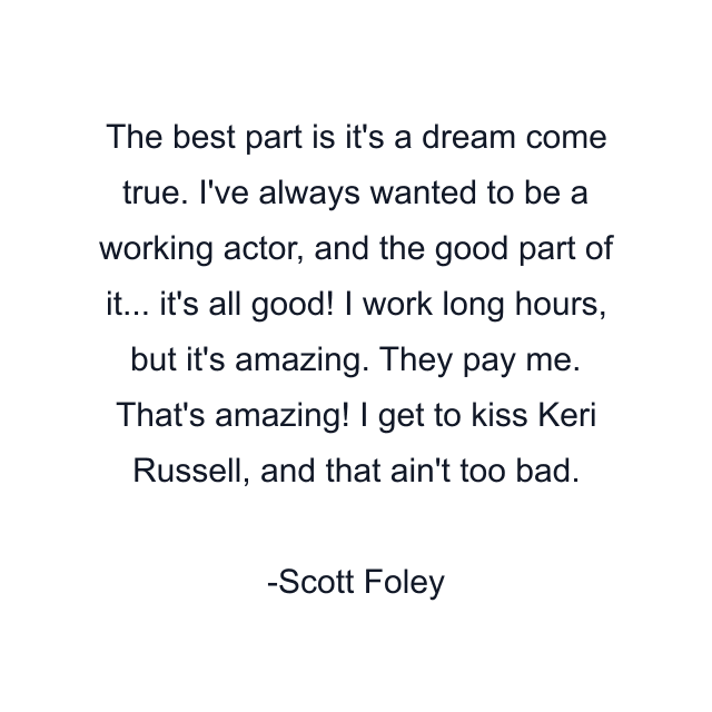 The best part is it's a dream come true. I've always wanted to be a working actor, and the good part of it... it's all good! I work long hours, but it's amazing. They pay me. That's amazing! I get to kiss Keri Russell, and that ain't too bad.