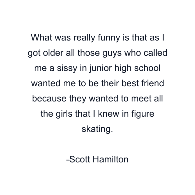 What was really funny is that as I got older all those guys who called me a sissy in junior high school wanted me to be their best friend because they wanted to meet all the girls that I knew in figure skating.