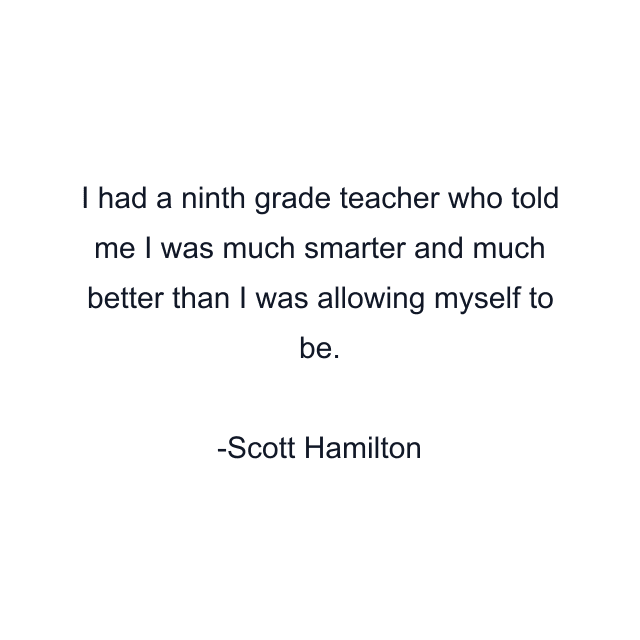 I had a ninth grade teacher who told me I was much smarter and much better than I was allowing myself to be.