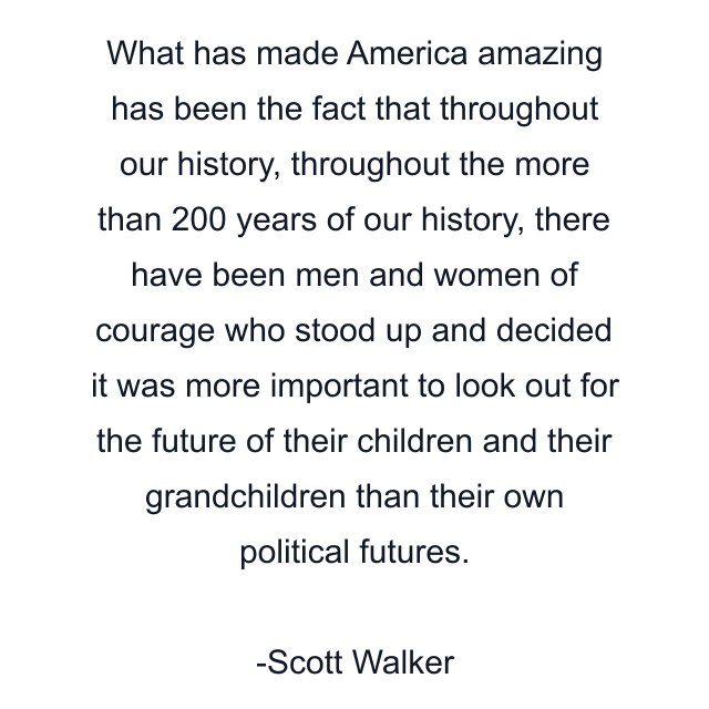 What has made America amazing has been the fact that throughout our history, throughout the more than 200 years of our history, there have been men and women of courage who stood up and decided it was more important to look out for the future of their children and their grandchildren than their own political futures.