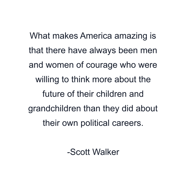 What makes America amazing is that there have always been men and women of courage who were willing to think more about the future of their children and grandchildren than they did about their own political careers.