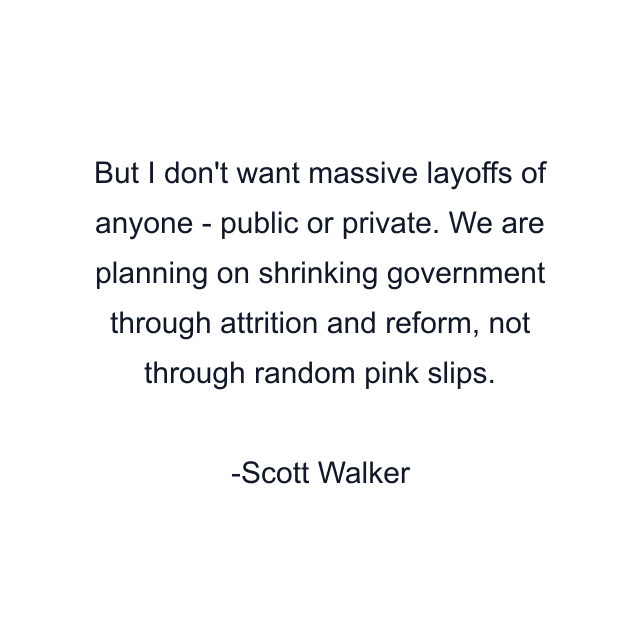 But I don't want massive layoffs of anyone - public or private. We are planning on shrinking government through attrition and reform, not through random pink slips.