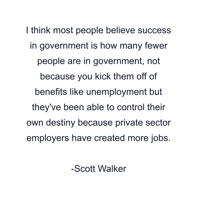 I think most people believe success in government is how many fewer people are in government, not because you kick them off of benefits like unemployment but they've been able to control their own destiny because private sector employers have created more jobs.