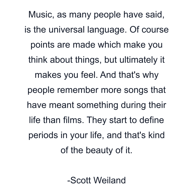 Music, as many people have said, is the universal language. Of course points are made which make you think about things, but ultimately it makes you feel. And that's why people remember more songs that have meant something during their life than films. They start to define periods in your life, and that's kind of the beauty of it.