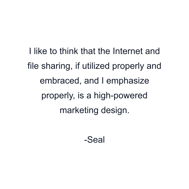 I like to think that the Internet and file sharing, if utilized properly and embraced, and I emphasize properly, is a high-powered marketing design.