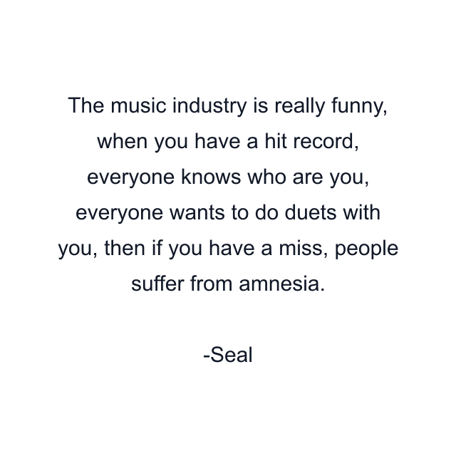 The music industry is really funny, when you have a hit record, everyone knows who are you, everyone wants to do duets with you, then if you have a miss, people suffer from amnesia.