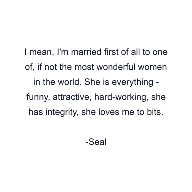 I mean, I'm married first of all to one of, if not the most wonderful women in the world. She is everything - funny, attractive, hard-working, she has integrity, she loves me to bits.