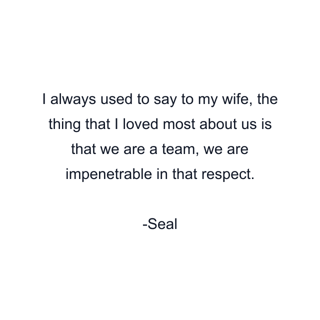 I always used to say to my wife, the thing that I loved most about us is that we are a team, we are impenetrable in that respect.