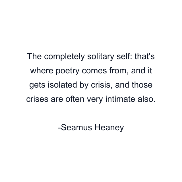 The completely solitary self: that's where poetry comes from, and it gets isolated by crisis, and those crises are often very intimate also.