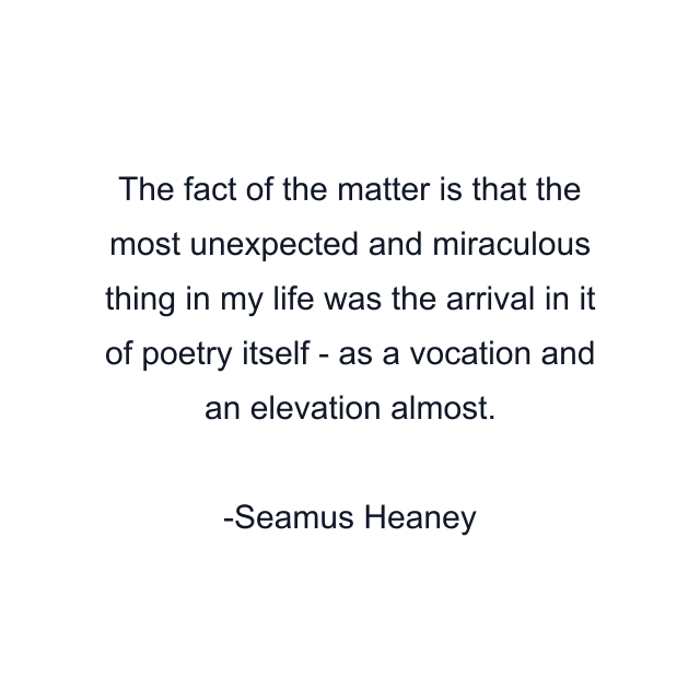 The fact of the matter is that the most unexpected and miraculous thing in my life was the arrival in it of poetry itself - as a vocation and an elevation almost.