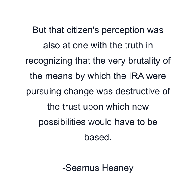 But that citizen's perception was also at one with the truth in recognizing that the very brutality of the means by which the IRA were pursuing change was destructive of the trust upon which new possibilities would have to be based.