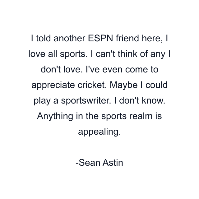 I told another ESPN friend here, I love all sports. I can't think of any I don't love. I've even come to appreciate cricket. Maybe I could play a sportswriter. I don't know. Anything in the sports realm is appealing.