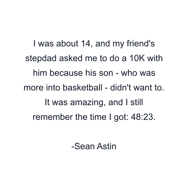 I was about 14, and my friend's stepdad asked me to do a 10K with him because his son - who was more into basketball - didn't want to. It was amazing, and I still remember the time I got: 48:23.