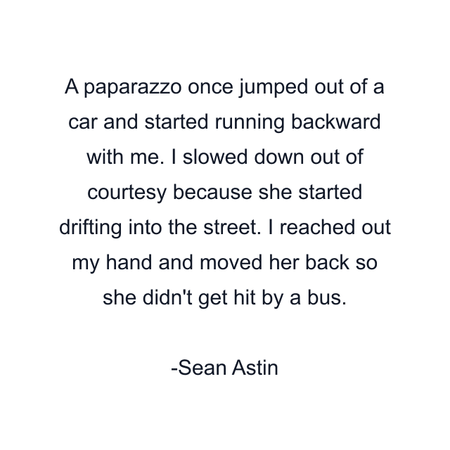 A paparazzo once jumped out of a car and started running backward with me. I slowed down out of courtesy because she started drifting into the street. I reached out my hand and moved her back so she didn't get hit by a bus.