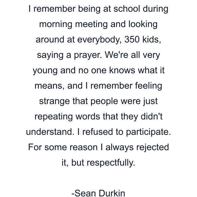 I remember being at school during morning meeting and looking around at everybody, 350 kids, saying a prayer. We're all very young and no one knows what it means, and I remember feeling strange that people were just repeating words that they didn't understand. I refused to participate. For some reason I always rejected it, but respectfully.