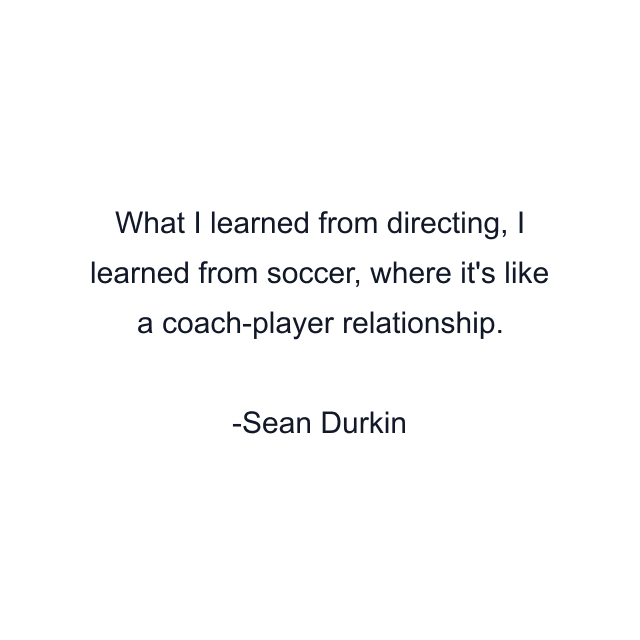 What I learned from directing, I learned from soccer, where it's like a coach-player relationship.