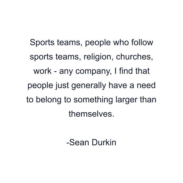 Sports teams, people who follow sports teams, religion, churches, work - any company, I find that people just generally have a need to belong to something larger than themselves.