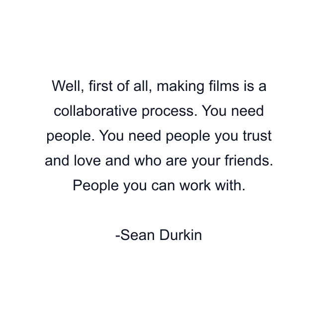 Well, first of all, making films is a collaborative process. You need people. You need people you trust and love and who are your friends. People you can work with.