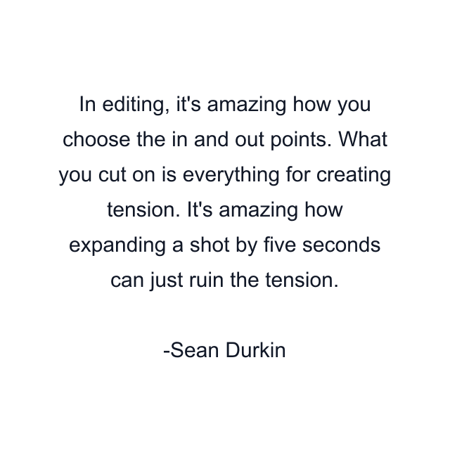 In editing, it's amazing how you choose the in and out points. What you cut on is everything for creating tension. It's amazing how expanding a shot by five seconds can just ruin the tension.