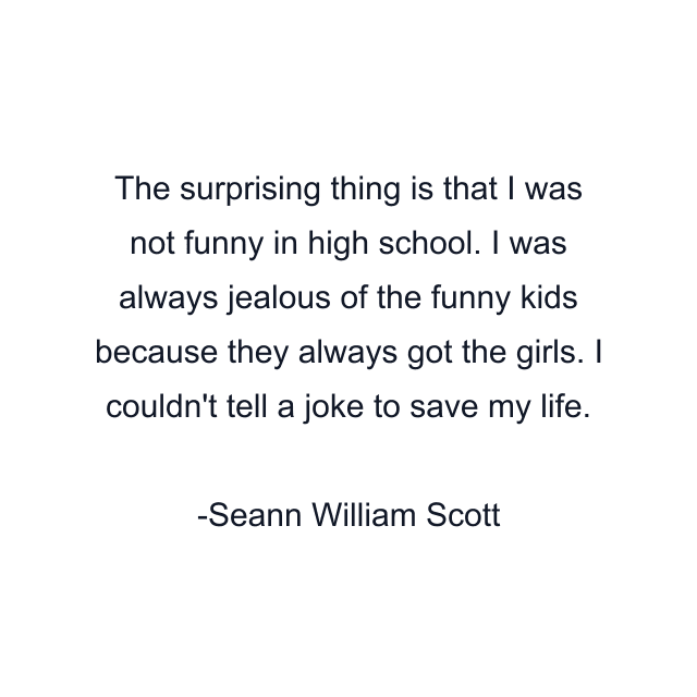 The surprising thing is that I was not funny in high school. I was always jealous of the funny kids because they always got the girls. I couldn't tell a joke to save my life.