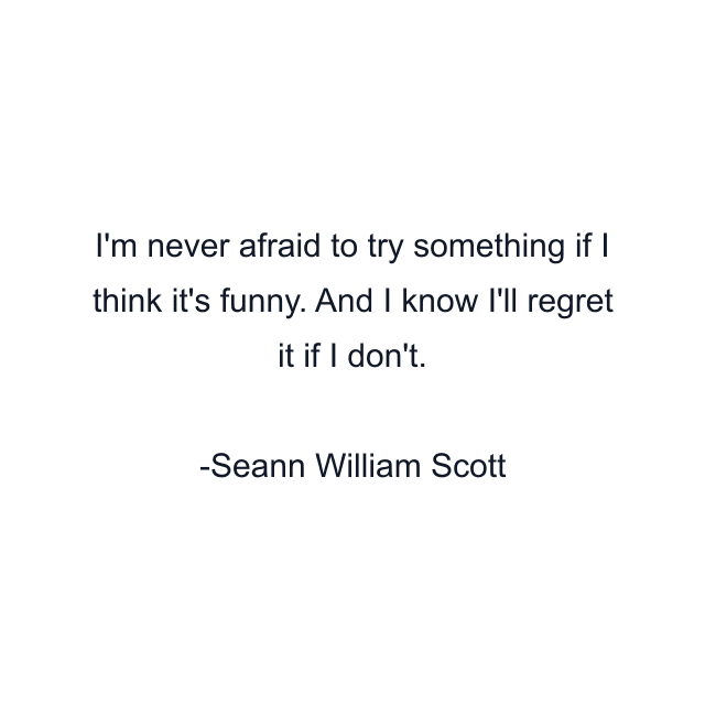 I'm never afraid to try something if I think it's funny. And I know I'll regret it if I don't.