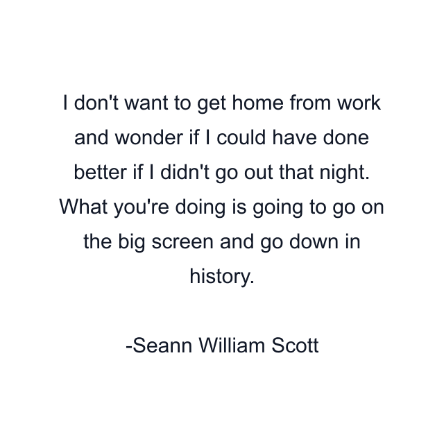 I don't want to get home from work and wonder if I could have done better if I didn't go out that night. What you're doing is going to go on the big screen and go down in history.